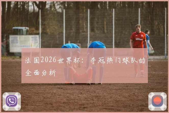 法国2026世界杯:夺冠热门球队的全面分析