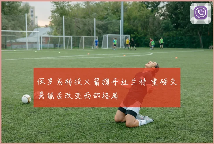保罗或转投火箭携手杜兰特 重磅交易能否改变西部格局