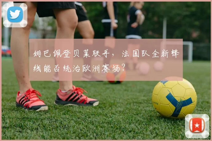 姆巴佩登贝莱联手，法国队全新锋线能否统治欧洲赛场？