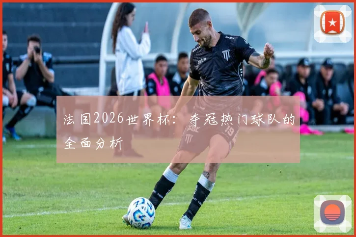 法国2026世界杯：夺冠热门球队的全面分析