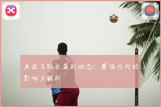库兹马队长最新动态：赛场内外的影响力解析