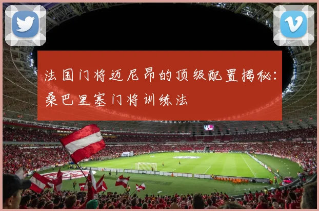 法国门将迈尼昂的顶级配置揭秘：桑巴里塞门将训练法