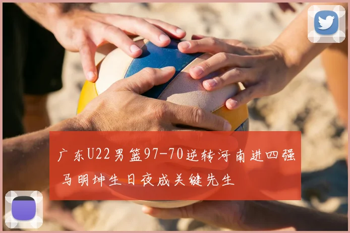 广东U22男篮97-70逆转河南进四强 马明坤生日夜成关键先生