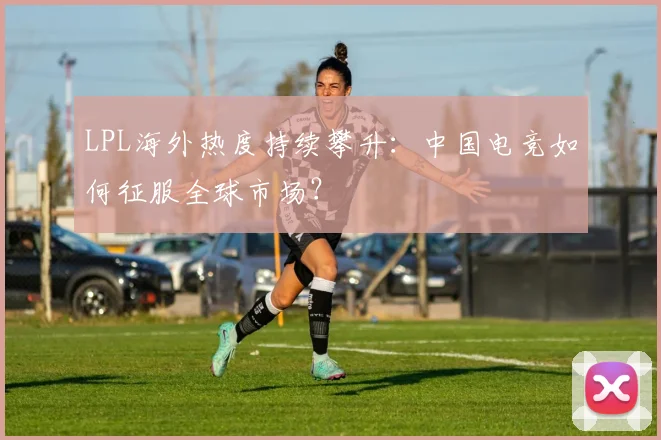 LPL海外热度持续攀升：中国电竞如何征服全球市场？