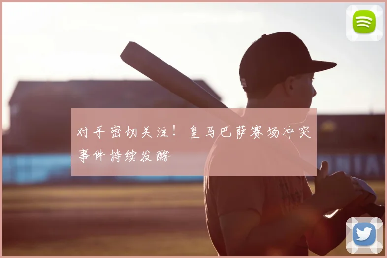 对手密切关注!皇马巴萨赛场冲突事件持续发酵