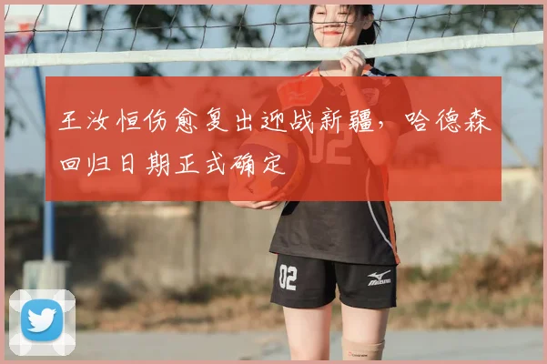 王汝恒伤愈复出迎战新疆,哈德森回归日期正式确定